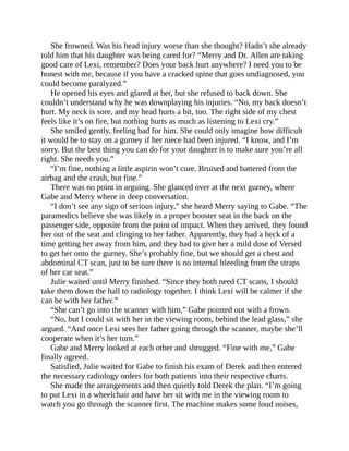 She frowned. Was his head injury worse than she thought? Hadn’t she already
told him that his daughter was being cared for? “Merry and Dr. Allen are taking
good care of Lexi, remember? Does your back hurt anywhere? I need you to be
honest with me, because if you have a cracked spine that goes undiagnosed, you
could become paralyzed.”
He opened his eyes and glared at her, but she refused to back down. She
couldn’t understand why he was downplaying his injuries. “No, my back doesn’t
hurt. My neck is sore, and my head hurts a bit, too. The right side of my chest
feels like it’s on fire, but nothing hurts as much as listening to Lexi cry.”
She smiled gently, feeling bad for him. She could only imagine how difficult
it would be to stay on a gurney if her niece had been injured. “I know, and I’m
sorry. But the best thing you can do for your daughter is to make sure you’re all
right. She needs you.”
“I’m fine, nothing a little aspirin won’t cure. Bruised and battered from the
airbag and the crash, but fine.”
There was no point in arguing. She glanced over at the next gurney, where
Gabe and Merry where in deep conversation.
“I don’t see any sign of serious injury,” she heard Merry saying to Gabe. “The
paramedics believe she was likely in a proper booster seat in the back on the
passenger side, opposite from the point of impact. When they arrived, they found
her out of the seat and clinging to her father. Apparently, they had a heck of a
time getting her away from him, and they had to give her a mild dose of Versed
to get her onto the gurney. She’s probably fine, but we should get a chest and
abdominal CT scan, just to be sure there is no internal bleeding from the straps
of her car seat.”
Julie waited until Merry finished. “Since they both need CT scans, I should
take them down the hall to radiology together. I think Lexi will be calmer if she
can be with her father.”
“She can’t go into the scanner with him,” Gabe pointed out with a frown.
“No, but I could sit with her in the viewing room, behind the lead glass,” she
argued. “And once Lexi sees her father going through the scanner, maybe she’ll
cooperate when it’s her turn.”
Gabe and Merry looked at each other and shrugged. “Fine with me,” Gabe
finally agreed.
Satisfied, Julie waited for Gabe to finish his exam of Derek and then entered
the necessary radiology orders for both patients into their respective charts.
She made the arrangements and then quietly told Derek the plan. “I’m going
to put Lexi in a wheelchair and have her sit with me in the viewing room to
watch you go through the scanner first. The machine makes some loud noises,
 