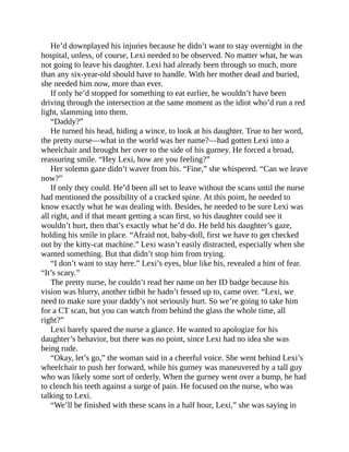 He’d downplayed his injuries because he didn’t want to stay overnight in the
hospital, unless, of course, Lexi needed to be observed. No matter what, he was
not going to leave his daughter. Lexi had already been through so much, more
than any six-year-old should have to handle. With her mother dead and buried,
she needed him now, more than ever.
If only he’d stopped for something to eat earlier, he wouldn’t have been
driving through the intersection at the same moment as the idiot who’d run a red
light, slamming into them.
“Daddy?”
He turned his head, hiding a wince, to look at his daughter. True to her word,
the pretty nurse—what in the world was her name?—had gotten Lexi into a
wheelchair and brought her over to the side of his gurney. He forced a broad,
reassuring smile. “Hey Lexi, how are you feeling?”
Her solemn gaze didn’t waver from his. “Fine,” she whispered. “Can we leave
now?”
If only they could. He’d been all set to leave without the scans until the nurse
had mentioned the possibility of a cracked spine. At this point, he needed to
know exactly what he was dealing with. Besides, he needed to be sure Lexi was
all right, and if that meant getting a scan first, so his daughter could see it
wouldn’t hurt, then that’s exactly what he’d do. He held his daughter’s gaze,
holding his smile in place. “Afraid not, baby-doll, first we have to get checked
out by the kitty-cat machine.” Lexi wasn’t easily distracted, especially when she
wanted something. But that didn’t stop him from trying.
“I don’t want to stay here.” Lexi’s eyes, blue like his, revealed a hint of fear.
“It’s scary.”
The pretty nurse, he couldn’t read her name on her ID badge because his
vision was blurry, another tidbit he hadn’t fessed up to, came over. “Lexi, we
need to make sure your daddy’s not seriously hurt. So we’re going to take him
for a CT scan, but you can watch from behind the glass the whole time, all
right?”
Lexi barely spared the nurse a glance. He wanted to apologize for his
daughter’s behavior, but there was no point, since Lexi had no idea she was
being rude.
“Okay, let’s go,” the woman said in a cheerful voice. She went behind Lexi’s
wheelchair to push her forward, while his gurney was maneuvered by a tall guy
who was likely some sort of orderly. When the gurney went over a bump, he had
to clench his teeth against a surge of pain. He focused on the nurse, who was
talking to Lexi.
“We’ll be finished with these scans in a half hour, Lexi,” she was saying in
 