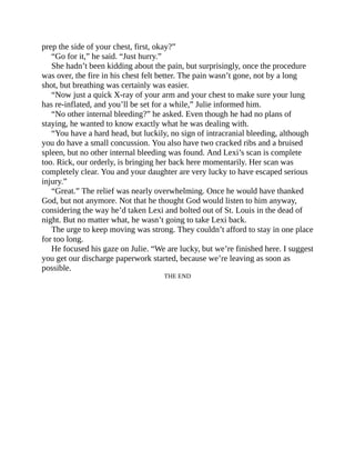 prep the side of your chest, first, okay?”
“Go for it,” he said. “Just hurry.”
She hadn’t been kidding about the pain, but surprisingly, once the procedure
was over, the fire in his chest felt better. The pain wasn’t gone, not by a long
shot, but breathing was certainly was easier.
“Now just a quick X-ray of your arm and your chest to make sure your lung
has re-inflated, and you’ll be set for a while,” Julie informed him.
“No other internal bleeding?” he asked. Even though he had no plans of
staying, he wanted to know exactly what he was dealing with.
“You have a hard head, but luckily, no sign of intracranial bleeding, although
you do have a small concussion. You also have two cracked ribs and a bruised
spleen, but no other internal bleeding was found. And Lexi’s scan is complete
too. Rick, our orderly, is bringing her back here momentarily. Her scan was
completely clear. You and your daughter are very lucky to have escaped serious
injury.”
“Great.” The relief was nearly overwhelming. Once he would have thanked
God, but not anymore. Not that he thought God would listen to him anyway,
considering the way he’d taken Lexi and bolted out of St. Louis in the dead of
night. But no matter what, he wasn’t going to take Lexi back.
The urge to keep moving was strong. They couldn’t afford to stay in one place
for too long.
He focused his gaze on Julie. “We are lucky, but we’re finished here. I suggest
you get our discharge paperwork started, because we’re leaving as soon as
possible.
THE END
 
