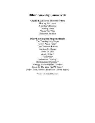 Other Books by Laura Scott
Crystal Lake Series (listed in order)
Healing Her Heart
A Soldier’s Promise
Coming Home
Worth The Wait
Christmas Reunion
Other Love Inspired Suspense Books
The Thanksgiving Target
Secret Agent Father
The Christmas Rescue
Lawman-In-Charge
Proof Of Life
Identity Crisis*
Twin Peril*
Undercover Cowboy*
Her Mistletoe Protector*
Wrongly Accused (SWAT Series)
Down To The Wire (SWAT Series)
Under The Lawman’s Protection (SWAT Series)
*Stories with Linked Characters
 