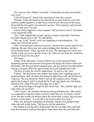 “How are you, Mrs. Hinkle?” he asked. “I understand you may have broken
your wrist.”
“I fell off the porch,” Annie said, repeating her story like a parrot.
“Hmmm,” Gabe murmured as he removed the ice pack from her wrist. His
eyebrows pulled together in a dark frown when he saw the extent of the injury.
He probed the skin gently, his expression serious. “We’re going to need several
X-rays of this wrist,” he said.
Larissa swiftly logged on to the computer. “AP and lateral views?” she asked
as she entered the order.
“Yes.” Gabe replaced the ice pack and gave Annie a stern look. “You know
this didn’t happen from a fall,” he said bluntly.
“Yes, yes, it did.” Annie’s voice was beginning to sound desperate. “I’m
klutzy and I fell off the porch.”
Gabe’s frustrated gaze locked on Larissa’s, and she knew exactly what he was
thinking. She gave him a tiny nod, acknowledging their dilemma, and then
turned toward Annie. “Okay, just relax for now. The radiology tech will be here
shortly to take you over to get the X-rays. Dr. Allen, do you think she could have
a dose of Percocet for the pain?”
“Of course.”
“Great, I’ll be right back.” Larissa walked over to the automated drug-
dispensing machine and punched in her password along with Annie’s name and
ID number. The Percocet drawer popped open, and she removed one dose before
closing it up again. When she spun around, she nearly bumped into Gabe.
“We have to notify the sheriff’s department,” he said in a low voice.
“I know.” The Wisconsin state statutes were pretty clear regarding cases of
suspected abuse. Still, she knew that doing the right thing could also backfire in
a big way. “But you heard her. There’s no way she’s going to press charges
against her husband. And I’m afraid that he’ll only get angrier once the deputy
questions him. What if he takes that anger out on her?”
Gabe thrust his fingers through his dark brown hair. “You could be right, but
what choice do we have?”
“I don’t know,” she admitted, hating the feeling of helplessness. The system
was supposed to work for victims, but more often than not, it created a vicious
cycle, one that couldn’t be broken unless the victim took a stance. But too many
of those victims didn’t. “Let me talk to the social worker first, okay?”
“Okay, but giving her pamphlets on domestic violence isn’t going to help,”
Gabe said with a dark frown. “We have to call the authorities.”
She nodded, knowing with a sinking heart that he was right. She could only
hope that the police could get through to Annie better than she and Gabe had
 