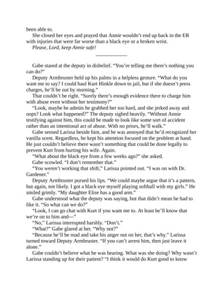 been able to.
She closed her eyes and prayed that Annie wouldn’t end up back in the ER
with injuries that were far worse than a black eye or a broken wrist.
Please, Lord, keep Annie safe!
____________
Gabe stared at the deputy in disbelief. “You’re telling me there’s nothing you
can do?”
Deputy Armbruster held up his palms in a helpless gesture. “What do you
want me to say? I could haul Kurt Hinkle down to jail, but if she doesn’t press
charges, he’ll be out by morning.”
That couldn’t be right. “Surely there’s enough evidence there to charge him
with abuse even without her testimony?”
“Look, maybe he admits he grabbed her too hard, and she jerked away and
oops? Look what happened?” The deputy sighed heavily. “Without Annie
testifying against him, this could be made to look like some sort of accident
rather than an intentional act of abuse. With no priors, he’ll walk.”
Gabe sensed Larissa beside him, and he was annoyed that he’d recognized her
vanilla scent. Regardless, he kept his attention focused on the problem at hand.
He just couldn’t believe there wasn’t something that could be done legally to
prevent Kurt from hurting his wife. Again.
“What about the black eye from a few weeks ago?” she asked.
Gabe scowled. “I don’t remember that.”
“You weren’t working that shift,” Larissa pointed out. “I was on with Dr.
Gardener.”
Deputy Armbruster pursed his lips. “We could maybe argue that it’s a pattern,
but again, not likely. I got a black eye myself playing softball with my girls.” He
smiled grimly. “My daughter Elise has a good arm.”
Gabe understood what the deputy was saying, but that didn’t mean he had to
like it. “So what can we do?”
“Look, I can go chat with Kurt if you want me to. At least he’ll know that
we’re on to him and—”
“No,” Larissa interrupted harshly. “Don’t.”
“What?” Gabe glared at her. “Why not?”
“Because he’ll be mad and take his anger out on her, that’s why.” Larissa
turned toward Deputy Armbruster. “If you can’t arrest him, then just leave it
alone.”
Gabe couldn’t believe what he was hearing. What was she doing? Why wasn’t
Larissa standing up for their patient? “I think it would do Kurt good to know
 