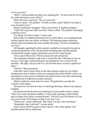 we’re on to him.”
“Why?” Larissa asked, her green eyes sparking fire. “So next time he can hurt
her where the bruises won’t show?”
What? He took a step back. “No, of course not.”
“Leave it alone,” she pleaded. “I’ll talk to Annie, okay? Maybe I can help in
ways the police can’t.”
Deputy Armbruster shrugged. “Okay, let me know if anything changes.”
“Gabe? We need your help over here,” Merry called. “This patient’s breathing
is getting worse.”
“Go ahead, I’ll talk to Annie,” Larissa said.
Reluctantly, he nodded and hurried over to where Merry was standing beside
another patient who was clearly in distress. The beeping oxygen-saturation
monitor showed numbers that were steadily declining. “Get me an intubation
tray now.”
All thoughts regarding his other patients vanished as he quickly focused on
saving this gentleman’s life. He placed the breathing tube and then quickly
connected the oxygen supply, giving him several slow, deep breaths.
“O2 sat up to 90 percent,” Merry announced with satisfaction.
The respiratory therapist came over to secure the tube. Gabe kept an eye on
the guy’s vital signs, reassured that he was holding his own, at least for the
moment. “All right, call up to the ICU and let them know we have a patient for
them.”
“Will do,” Merry promised.
Gabe did a quick visual check on the other patients under his care before
heading back over to where Larissa was sitting beside Annie Hinkle. Annie was
staring down at the cast he’d ordered to be placed on her wrist after determining
that indeed she’d suffered two minor fractures.
Which could have easily been far worse. The good news was that she
wouldn’t need surgery.
The bad news was that he’d have to discharge her home. Back to her abusive
husband.
He paused outside the doorway, listening as Larissa spoke softly to Annie.
“Here’s my name and phone number,” Larissa said, pressing a small, folded
piece of paper into Annie’s uninjured hand. “Call me if you feel afraid, or if you
just want to talk. I’d be happy to help in any way I can.”
“Thank you,” Annie whispered. “But really, I’m fine. Just a bit klutzy.”
“Remember what I told you?” Larissa asked.
Annie slowly lifted her gaze to meet Larissa’s. Her softly spoken “yes”
sounded almost like an admission.
 