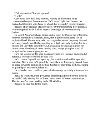 “Call me anytime,” Larissa repeated.
“I will.”
Gabe stood there for a long moment, wishing he’d heard the entire
conversation between the two women. He’d sensed right from the start that
Larissa had identified with Annie on a level that he couldn’t possibly imagine.
Because of her previous ER experiences? Or from something more personal?
He was surprised by the flash of anger at the thought of someone hurting
Larissa.
He signed Annie’s discharge orders, unable to get the thought out of his mind.
From the moment he’d first met Larissa, they’d connected on some sort of
subliminal level. He was attracted to her, not just because of her pretty face and
soft, wavy, blonde hair. But because they were both extremely dedicated to their
patients and shared the same interests, like running. He’d caught sight of her
several times when he took to the running trails, always giving her a nod of
recognition but never stopping to chat.
He’d had to work hard to keep his distance from her. Romance and work did
not mix, a lesson he’d learned the hard way.
He’d come to Crystal Lake a year ago, his pride battered and his reputation
tarnished. After a year, he’d gained the respect he’d so desperately needed. Soon,
he hoped to win the position of medical director for emergency medicine, putting
his painful past away once and for all.
He refused to even consider a personal relationship, especially with one of the
nurses.
But as he watched Larissa give Annie a brief hug and escort her out the door,
he couldn’t help wishing that he’d met Larissa under different circumstances.
That she wasn’t a nurse working in the ER with him.
Because he liked her, far too much.
 