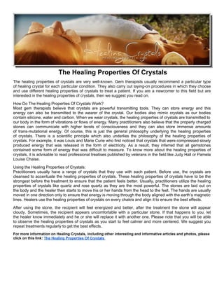 The Healing Properties Of Crystals
The healing properties of crystals are very well-known. Gem therapists usually recommend a particular type
of healing crystal for each particular condition. They also carry out laying-on procedures in which they choose
and use different healing properties of crystals to treat a patient. If you are a newcomer to this field but are
interested in the healing properties of crystals, then we suggest you read on.
How Do The Healing Properties Of Crystals Work?
Most gem therapists believe that crystals are powerful transmitting tools. They can store energy and this
energy can also be transmitted to the wearer of the crystal. Our bodies also mimic crystals as our bodies
contain silicone, water and carbon. When we wear crystals, the healing properties of crystals are transmitted to
our body in the form of vibrations or flows of energy. Many practitioners also believe that the properly charged
stones can communicate with higher levels of consciousness and they can also store immense amounts
of trans-mutational energy. Of course, this is just the general philosophy underlying the healing properties
of crystals. There is a scientific principle which also underlies the philosophy of the healing properties of
crystals. For example, it was Louis and Marie Curie who first noticed that crystals that were compressed slowly
produced energy that was released in the form of electricity. As a result, they inferred that all gemstones
contained some form of energy that was difficult to measure. To know more about the healing properties of
crystals, it is advisable to read professional treatises published by veterans in the field like Judy Hall or Pamela
Louise Chaise.
Using the Healing Properties of Crystals:
Practitioners usually have a range of crystals that they use with each patient. Before use, the crystals are
cleansed to accentuate the healing properties of crystals. These healing properties of crystals have to be the
strongest before the treatment to ensure that the patient feels better. Usually, practitioners utilize the healing
properties of crystals like quartz and rose quartz as they are the most powerful. The stones are laid out on
the body and the healer then starts to move his or her hands from the head to the feet. The hands are usually
moved in one direction only to ensure that energy is moving through the body aligned with the earth’s magnetic
lines. Healers use the healing properties of crystals on every chakra and align it to ensure the best effects.
After using the stone, the recipient will feel energized and better, after the treatment the stone will appear
cloudy. Sometimes, the recipient appears uncomfortable with a particular stone. If that happens to you, let
the healer know immediately and he or she will replace it with another one. Please note that you will be able
to observe the healing properties of crystals as you start to feel calmer and more centered. We suggest you
repeat treatments regularly to get the best effects.
For more information on Healing Crystals, including other interesting and informative articles and photos, please
click on this link: The Healing Properties Of Crystals
 