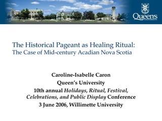 The Historical Pageant as Healing Ritual:
The Case of Mid-century Acadian Nova Scotia


               Caroline-Isabelle Caron
                 Queen’s University
        10th annual Holidays, Ritual, Festival,
     Celebrations, and Public Display Conference
          3 June 2006, Willimette University
 