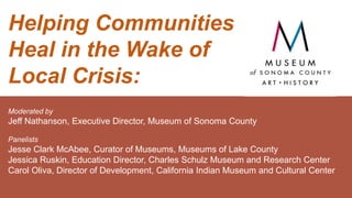 Helping Communities
Heal in the Wake of
Local Crisis:
Moderated by
Jeff Nathanson, Executive Director, Museum of Sonoma County
Panelists
Jesse Clark McAbee, Curator of Museums, Museums of Lake County
Jessica Ruskin, Education Director, Charles Schulz Museum and Research Center
Carol Oliva, Director of Development, California Indian Museum and Cultural Center
 