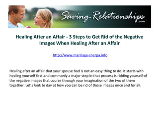 Healing After an Affair - 3 Steps to Get Rid of the Negative Images When Healing After an Affair http://www.marriage-sherpa.info Healing after an affair that your spouse had is not an easy thing to do. It starts with healing yourself first and commonly a major step in that process is ridding yourself of the negative images that course through your imagination of the two of them together. Let’s look to day at how you can be rid of those images once and for all. 