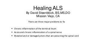 Healing ALS
By David Steenblock, BS,MS,DO
Mission Viejo, CA
There are three major problems to fix
 Chronic inflammation of the terminal ileum
 Acute and chronic inflammation of a spinal nerve
 Mutated and or damaged prions that are poisoning the spinal cord

 
