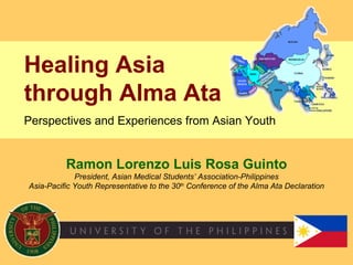 Ramon Lorenzo Luis Rosa Guinto President, Asian Medical Students’ Association-Philippines Asia-Pacific Youth Representative to the 30 th  Conference of the Alma Ata Declaration Healing Asia  through Alma Ata   Perspectives and Experiences from Asian Youth 