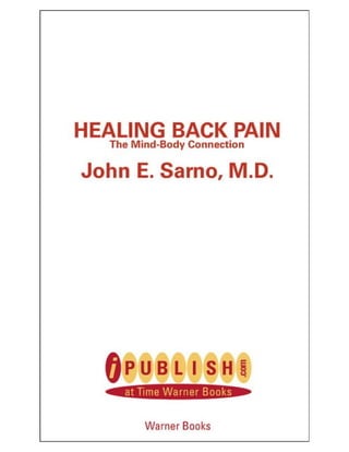 WHAT DR. SARNO
         TELLS HIS TMS PATIENTS:

   Resume physical activity. It won’t hurt you.
   Talk to your brain: tell it you won’t take it anymore.
    Stop all physical treatments for your back—they may be
    blocking your recovery.

                           DON’T:

   Repress your anger or emotions—they can give you a pain
   in the back.
   Think of yourself as being injured. Psychological
    conditioning contributes to ongoing back pain.
    Be intimidated by back pain. You have the power to
   overcome it.



  HEALING BACK PAIN
Using the actual case histories of his own patients, Dr. John Sarno
shows why tension and unexpressed emotions—particularly
anger—cause chronic back pain, and how awareness and
understanding are the first steps to doing something about it.
 
