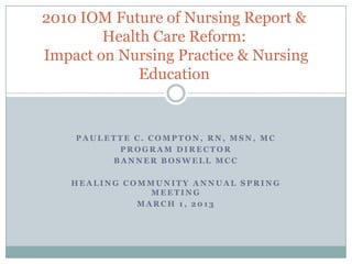 P A U L E T T E C . C O M P T O N , R N , M S N , M C
P R O G R A M D I R E C T O R
B A N N E R B O S W E L L M C C
H E A L I N G C O M M U N I T Y A N N U A L S P R I N G
M E E T I N G
M A R C H 1 , 2 0 1 3
2010 IOM Future of Nursing Report &
Health Care Reform:
Impact on Nursing Practice & Nursing
Education
 