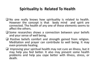 Spirituality Is Related To Health
 No one really knows how spirituality is related to health.
However the concept is that body mind and spirit are
connected. The health of any one of these elements seems to
affect the others.
 Some researches shows a connection between your beliefs
and your sense of well being.
 Positive beliefs comfort and strength gained from religion.
Meditation and prayer can contribute to well being. It may
even promote healing.
 Improving your spiritual health may not cure an illness, but it
may help you feel better. It also may prevent some health
problems and help you cope better with illness, stress, or
death.
 
