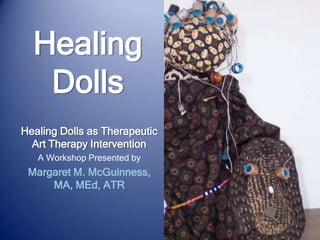 Healing Dolls Healing Dolls as Therapeutic Art Therapy Intervention A Workshop Presented by Margaret M. McGuinness, MA, MEd, ATR 