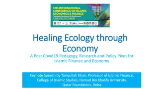 Healing Ecology through
Economy
A Post Covid19 Pedagogy, Research and Policy Pivot for
Islamic Finance and Economy
Keynote Speech by Tariqullah Khan, Professor of Islamic Finance,
College of Islamic Studies, Hamad Bin Khalifa University,
Qatar Foundation, Doha
 