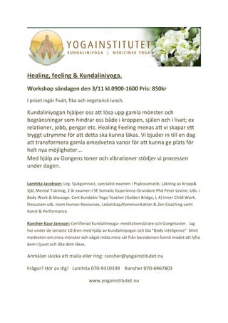 Healing, feeling & Kundaliniyoga.
Workshop söndagen den 3/11 kl.0900-1600 Pris: 850kr
I priset ingår frukt, fika och vegetarisk lunch.
Kundaliniyogan hjälper oss att lösa upp gamla mönster och
begränsningar som hindrar oss både i kroppen, själen och i livet; ex
relationer, jobb, pengar etc. Healing Feeling menas att vi skapar ett
tryggt utrymme för att detta ska kunna läkas. Vi bjuder in till en dag
att transformera gamla omedvetna vanor för att kunna ge plats för
helt nya möjligheter...
Med hjälp av Gongens toner och vibrationer stödjer vi processen
under dagen.
Lamhita Jacobson: Leg. Sjukgymnast, specialist examen i Psykosomatik; Läkning av Kropp&
Själ, Mental Träninig, 2 år examen I SE Somatic Experience-Grundare Phd Peter Levine. Utb. i
Body Work & Massage. Cert.Kundalini Yoga Teacher (Golden Bridge, L A) Inner Child Work.
Dessutom utb. inom Human Resources, Ledarskap/Kommunikation & Zen Coaching samt
Konst & Performance.
Ransher Kaur Jansson: Certifierad Kundaliniyoga- meditationslärare och Gongmaster. Jag
har under de senaste 10 åren med hjälp av Kundaliniyogan och bla ”Body inteligence” blivit
medveten om mina mönster och vågat möta mina sår från barndomen funnit modet att lyfta
dem i ljuset och låta dem läkas.
Anmälan skicka ett maila eller ring: ransher@yogainstitutet.nu
Frågor? Hör av dig! Lamhita 070-9310339 Ransher 070-6967803
www.yogainstitutet.nu
 