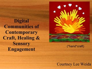 Digital Communities of Contemporary Craft, Healing & Sensory Engagement Courtney Lee Weida (*hand*craft) 
