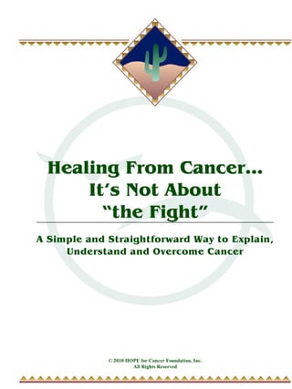 Healing From Cancer...
     It’s Not About
       “the Fight”
A Simple and Straightforward Way to Explain,
     Understand and Overcome Cancer




             © 2010 HOPE for Cancer Foundation, Inc.
                      All Rights Reserved
 