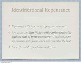 Identiﬁcational Repentance
Repenting for the past sins of a group you represent.
Lev. 26:40-42: “‘But if they will confess their sins
and the sins of their ancestors— I wi" remember
my covenant with Jacob...and I wi" remember the land.’”
Moses, Jeremiah, Daniel,Nehemiah, Ezra
Sunday, September 8, 13
 
