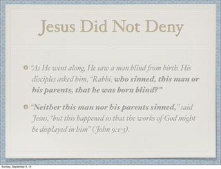 Jesus Did Not Deny
“As He went along, He saw a man blind #om birth. His
disciples asked him, “Rabbi, who sinned, this man or
his parents, that he was born blind?”
“Neither this man nor his parents sinned,” said
Jesus, “but this happened so that the works of God might
be displayed in him” ( John 9:1-3).
Sunday, September 8, 13
 