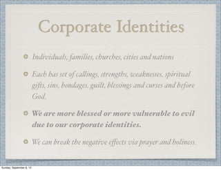 Corporate Identities
Individuals, families, churches, cities and nations
Each has set of ca"ings, strengths, weaknesses, spiritual
gi)s, sins, bondages, guilt, blessings and curses and before
God.
We are more blessed or more vulnerable to evil
due to our corporate identities.
We can break the negative eﬀects via prayer and holiness.
Sunday, September 8, 13
 
