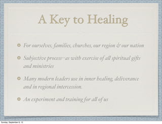 A Key to Healing
For ourselves, families, churches, our region & our nation
Subjective process--as with exercise of a" spiritual gi)s
and ministries
Many modern leaders use in inner healing, deliverance
and in regional intercession.
An experiment and training for a" of us
Sunday, September 8, 13
 
