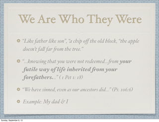We Are Who They Were
“Like father like son”, “a chip oﬀ the old block, “the apple
doesn’t fa" far #om the tree.”
“...knowing that you were not redeemed...#om your
futile way of life inherited from your
forefathers...” ( 1 Pet 1: 18)
“We have sinned, even as our ancestors did...” (Ps. 106:6)
Example: My dad & I
Sunday, September 8, 13
 