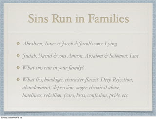 Sins Run in Families
Abraham, Isaac & Jacob & Jacob’s sons: Lying
Judah, David & sonsAmnon,Absalom & Solomon: Lust
What sins run in your family?
What lies, bondages, character ﬂaws? Deep Rejection,
abandonment, depression, anger, chemical abuse,
loneliness, rebe"ion, fears, lusts, confusion, pride, etc
Sunday, September 8, 13
 