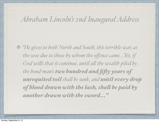 Abraham Lincoln’s 2nd InauguralAddress
“He gives to both North and South, this terrible war, as
the woe due to those by whom the oﬀence came...Yet, if
God wi"s that it continue, until a" the wealth piled by
the bond-man’s two hundred and ﬁfty years of
unrequited toil sha" be sunk, and until every drop
of blood drawn with the lash, shall be paid by
another drawn with the sword...”
Sunday, September 8, 13
 