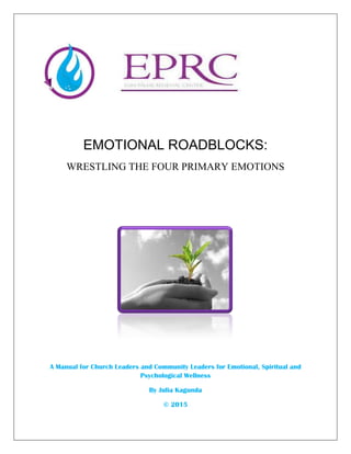 EMOTIONAL ROADBLOCKS:
WRESTLING THE FOUR PRIMARY EMOTIONS
A Manual for Church Leaders and Community Leaders for Emotional, Spiritual and
Psychological Wellness
By Julia Kagunda
© 2015
 