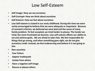 Low Self-Esteem
•   Self-Image= How we see ourselves
•   Self-Concept= How we think about ourselves
•   Self-Esteem= How we feel about ourselves
•   Low Self-esteem is rooted in our early childhood. During this time we were
    rarely encouraged to believe that we were adequate or important. Because
    of constant criticism, we believed we were bad and the cause of many
    family problem. To feel accepted, we tried harder to please. The harder we
    tried, the more frustrated we became. Low self-esteem affects our ability to
    set and achieve goals. We are afraid to take risks. We feel responsible for
    things that go wrong, and when something goes right, we do not give
    ourselves credit. Instead, we feel undeserving and believe it is not going to
    last.
•   Non-assertive
•    Fear Failure
•    Appear inadequate
•    Isolate from others
•    Have a negative self-image
•    Rescue or please others
 