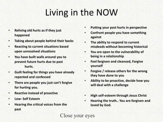Living in the NOW
                                                •   Putting your past hurts in perspective
•   Reliving old hurts as if they just
                                                •   Confront people you have something
    happened
                                                    against
•   Taking about people behind their backs      •   The ability to respond to current
•   Reacting to current situations based            misdeeds without becoming historical
    upon unresolved situations                  •   You are open to the vulnerability of
•   You have built walls around you to              being in a relationship
    prevent future hurts due to past            •   Feel forgiven and cleansed, Forgive
          hurts.                                    yourself
•   Guilt feeling for things you have already   •   Forgive / release others for the wrong
    repented and confessed                          they have done to you
                                                •   Ability to be proactive, decide how you
•   There are people you just can’t forgive
                                                    will deal with a challenge
    for hurting you.
•   Reactive instead of proactive
                                                •   High self-esteem through Jesus Christ
•   Low- Self Esteem
                                                •   Hearing the truth.. You are forgiven and
•   Hearing the critical voices from the            loved by God.
    past
                                     Close your eyes
 