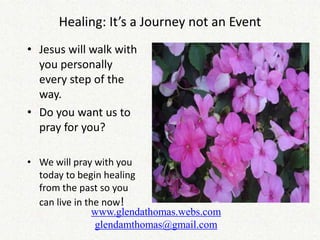 Healing: It’s a Journey not an Event
• Jesus will walk with
  you personally
  every step of the
  way.
• Do you want us to
  pray for you?

• We will pray with you
  today to begin healing
  from the past so you
  can live in the now!
                www.glendathomas.webs.com
                glendamthomas@gmail.com
 