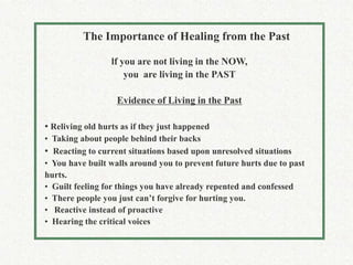 The Importance of Healing from the Past

                  lf you are not living in the NOW,
                      you are living in the PAST

                   Evidence of Living in the Past

• Reliving old hurts as if they just happened
• Taking about people behind their backs
• Reacting to current situations based upon unresolved situations
• You have built walls around you to prevent future hurts due to past
hurts.
• Guilt feeling for things you have already repented and confessed
• There people you just can’t forgive for hurting you.
• Reactive instead of proactive
• Hearing the critical voices
 