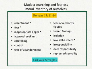 Made a searching and fearless
           moral inventory of ourselves
                  Romans 13: 11-14

•   resentment *               • fear of authority
•   fear *                       figures
•   inappropriate anger *      • frozen feelings
•   approval seeking           • isolation
•   caretaking                 • low self-esteem *
•   control                    • irresponsibility
•   fear of abandonment        • over responsibility
                               • repressed sexuality

                  List your Strengths
 