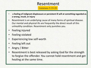 Resentment
                                 Galatians 5:19-20

•   a feeling of indignant displeasure or persistent ill will at something regarded as
    a wrong, insult, or injury
• Resentment is an underlying cause of many forms of spiritual disease.
  Our mental and physical ills are frequently the direct result of this
  unhealthy condition. Resentment only punishes you.
•   Feeling injured
•   Feeling violated
•   Experiencing low self-worth
•   Feeling left out
•   Angry / Bitter
•   Resentment is best released by asking God for the strength
    to forgive the offender. You cannot hold resentment and get
    healing at the same time.
 