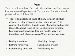 Fear
There is no fear in love. But perfect love drives out fear, because
fear has to do with punishment. The one who fears is not made
perfect in love. I John 4:18
 •    Fear is an underlying cause of many forms of spiritual
     disease. It is the response we feel when we aren’t in
     control of a situation. A wide range of physical and mental
     ills are the direct result of this unwholesome emotion.
     Learning to acknowledge fear in a healthy way is an
     important part of our recovery. When we fear we may:

 • Feeling threatened             Resisting change
 • Fighting for survival         Facing our mortality
 • Experiencing rejection        Anticipating loss
 