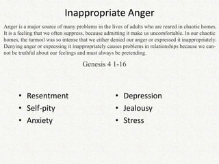 Inappropriate Anger
Anger is a major source of many problems in the lives of adults who are reared in chaotic homes.
It is a feeling that we often suppress, because admitting it make us uncomfortable. In our chaotic
homes, the turmoil was so intense that we either denied our anger or expressed it inappropriately.
Denying anger or expressing it inappropriately causes problems in relationships because we can-
not be truthful about our feelings and must always be pretending.

                                    Genesis 4 1-16



      • Resentment                                 • Depression
      • Self-pity                                  • Jealousy
      • Anxiety                                    • Stress
 