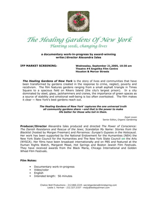 The Healing Gardens Of New York
                      Planting seeds, changing lives

               a documentary work-in-progress by award-winning
                       writer/director Alexandra Isles


IFP MARKET SCREENING:                        Wednesday, September 21,2005, 10:30 am
                                             Theatre #4 Angelika Film Centre
                                             Houston & Mercer Streets



 The Healing Gardens of New York is the story of lives and communities that have
 been transformed by gardens created in the response to crime, neglect, poverty and
 recidivism. The film features gardens ranging from a small asphalt triangle in Times
 Square to a spacious field on Rikers Island (the city’s largest prison). In a city
 dominated by steel, glass, jackhammers and cranes, the importance of green spaces as
 a source of stability and emotional well-being is too often overlooked. The film makes
 it clear — New York’s best gardens reach out.

              The Healing Gardens of New York' captures the one universal truth
                all community gardens share —and that is the power to make
                            life better for those who toil in them.

                                                                                           Zazel Loven
                                                                      Senior Editor, Organic Gardening


Producer/Director Alexandra Isles produced and directed The Power of Conscience:
The Danish Resistance and Rescue of the Jews; Scandalize My Name: Stories from the
Blacklist (hosted by Morgan Freeman) and Porraimos: Europe’s Gypsies in the Holocaust.
Her work has been supported by the National Endowment for the Humanities (NEH) the
New York State Council for the Humanities and The New York State Council on the Arts
(NYSCA). Her films have been broadcast internationally and on PBS and featured at the
Human Rights Watch, Margaret Mead, Hot Springs and Boston Jewish Film Festivals.
They have received awards from the Black Maria, Chicago International and Golden
Wheel Film Festivals.


Film Notes:

          Documentary work-in-progress
          Video/color
          English
          Intended length: 56 minutes


              Chalice Well Productions · 212.860.2225 ·secretgardens@mindspring.com
                     Leslie J. Yerman · 212.327.2107 · msljy@lesliejyerman.com
 