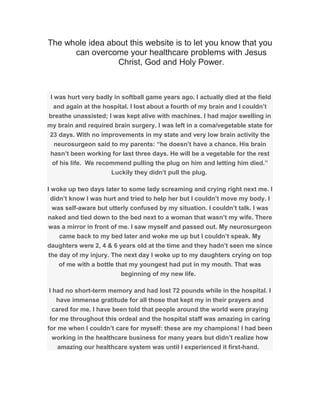 The whole idea about this website is to let you know that you
can overcome your healthcare problems with Jesus
Christ, God and Holy Power.
I was hurt very badly in softball game years ago. I actually died at the field
and again at the hospital. I lost about a fourth of my brain and I couldn’t
breathe unassisted; I was kept alive with machines. I had major swelling in
my brain and required brain surgery. I was left in a coma/vegetable state for
23 days. With no improvements in my state and very low brain activity the
neurosurgeon said to my parents: “he doesn’t have a chance. His brain
hasn’t been working for last three days. He will be a vegetable for the rest
of his life. We recommend pulling the plug on him and letting him died.”
Luckily they didn’t pull the plug.
I woke up two days later to some lady screaming and crying right next me. I
didn’t know I was hurt and tried to help her but I couldn’t move my body. I
was self-aware but utterly confused by my situation. I couldn’t talk. I was
naked and tied down to the bed next to a woman that wasn’t my wife. There
was a mirror in front of me. I saw myself and passed out. My neurosurgeon
came back to my bed later and woke me up but I couldn’t speak. My
daughters were 2, 4 & 6 years old at the time and they hadn’t seen me since
the day of my injury. The next day I woke up to my daughters crying on top
of me with a bottle that my youngest had put in my mouth. That was
beginning of my new life.
I had no short-term memory and had lost 72 pounds while in the hospital. I
have immense gratitude for all those that kept my in their prayers and
cared for me. I have been told that people around the world were praying
for me throughout this ordeal and the hospital staff was amazing in caring
for me when I couldn’t care for myself: these are my champions! I had been
working in the healthcare business for many years but didn’t realize how
amazing our healthcare system was until I experienced it first-hand.
 