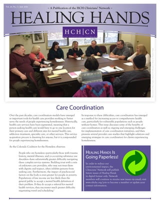 A Publication of the HCH Clinicians’ NetworkVol. 20, No. 1 | July 2016
Care Coordination
Over the past decades, care coordination models have emerged
as important tools for health care providers working to better
serve the needs of people experiencing homelessness. Historically,
health care services have been segmented, meaning that a
person seeking health care would have to go to one location for
their primary care and different sites for mental health care,
addiction treatment, specialty care, or other services. This service
acquisition process is daunting for anyone, but it is compounded
for people experiencing homelessness.
As the Colorado Coalition for the Homeless observes:
People who are homeless—particularly those with trauma
history, mental illnesses, and co-occurring substance use
disorders—have substantially greater difficulty navigating
these complex service systems. Building trust with a mix
of unknown care providers, who may not treat them
with dignity and respect, often inhibits persons from
seeking care. Furthermore, the impact of psychosocial
factors on the body is even greater for people in poverty.
Populations of low income are less likely than the
general public to accept a mental health definition of
their problem. If they do accept a referral for mental
health services, they encounter much greater difficulty
negotiating travel and scheduling.1
In response to these difficulties, care coordination has emerged
as a method for increasing access to comprehensive health
care, particularly for vulnerable populations such as people
without homes. This issue discusses some of the benefits of
care coordination as well as ongoing and emerging challenges
for implementation of care coordination initiatives, and then
presents several provider case studies that highlight solutions and
emerging strategies in care coordination for clients experiencing
homelessness.
PhotocourtesyofDawnCogliser,MedicalUnitManageratOptionsforSouthernOregon
In order to reduce our
environmental impact, the
Clinicians’ Network will publish
future issues of Healing Hands
in digital format only. Network
members will continue to receive new issues via email; visit
www.nhchc.org/join to become a member or update your
contact information.
Healing Hands Is
Going Paperless!
 