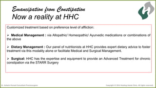 Emancipation from Constipation
Now a reality at HHC
Customized treatment based on preference level of affliction:

 Medical Management : via Allopathic/ Homeopathic/ Ayurvedic medications or combinations of
the above
 Dietary Management : Our panel of nutritionists at HHC provides expert dietary advice to foster
treatment via this modality alone or facilitate Medical and Surgical Management.
 Surgical: HHC has the expertise and equipment to provide an Advanced Treatment for chronic
constipation via the STARR Surgery

Dr .Ashwin Porwal-Consultant Proctosurgeon

Copyright © 2013 Healing Hands Clinic. All rights reserved.

 