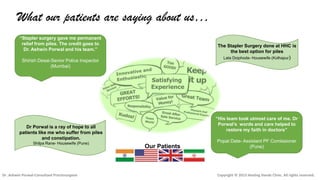 What our patients are saying about us…
“Stapler surgery gave me permanent
relief from piles. The credit goes to
Dr. Ashwin Porwal and his team.”

The Stapler Surgery done at HHC is
the best option for piles
Lata Doiphode- Housewife (Kolhapur)

Shirish Desai-Senior Police Inspector
(Mumbai)

“His team took utmost care of me. Dr
Porwal’s words and care helped to
restore my faith in doctors”

Dr Porwal is a ray of hope to all
patients like me who suffer from piles
and constipation.
Shilpa Rane- Housewife (Pune)

Dr .Ashwin Porwal-Consultant Proctosurgeon

Our Patients

Popat Date- Assistant PF Comissioner
(Pune)

Copyright © 2013 Healing Hands Clinic. All rights reserved.

 