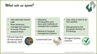 What sets us apart?

• Internationally trained
staff
• Most advanced
management options
• In-house Clinical
research team

Clinical Expertise
of International
Standards- 24/7

Dr .Ashwin Porwal-Consultant Proctosurgeon

• Allopathic,
Homeopathic and
Ayurvedic methods of
management available
• Medical & Surgical
management options

Customized Care

• Only clinic in Asia to be
ISO certified
• Recognized by the
European Society for
Proctology

Stringent Quality
controls

Copyright © 2013 Healing Hands Clinic. All rights reserved.

 