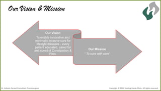 Our Vision & Mission
Our Vision
To enable innovative and
minimally invasive cure for
lifestyle diseases - every
patient educated, cared for
and cured of Constipation &
Piles.

Dr .Ashwin Porwal-Consultant Proctosurgeon

Our Mission
“ To cure with care”

Copyright © 2013 Healing Hands Clinic. All rights reserved.

 
