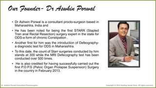 Our Founder- Dr Aswhin Porwal
• Dr Ashwin Porwal is a consultant procto-surgeon based in
Maharashtra, India and

• He has been noted for being the first STARR (Stapled
Tran anal Rectal Resection) surgery expert in the state for
ODS-a form of chronic Constipation .
• Another first for him was the introduction of Defeographya diagnostic test for ODS in Maharashtra.

• To this date, the count of Starr surgeries conducted by him
stands at 300 while the MRI Defecography test has been
conducted over 500 times.
• He is also credited for having successfully carried out the
first P.O.P.S (Pelvic Organ Prolapse Suspension) Surgery
in the country in February 2013.

Dr .Ashwin Porwal-Consultant Proctosurgeon

Copyright © 2013 Healing Hands Clinic. All rights reserved.

 