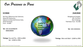 Our Presence in Pune
D P ROAD
4th Floor, Millennium Star Extension,
Above KFC Restaurant,
Adjacent to Ruby Hall Entrance Gate,
Dhole Patil Road,
Pune – 411001

Tel: 020-26164488/99
8888288884

Timings: Tue and Thu - 6PM to 8PM
Sat - 12AM to 3PM

Dr .Ashwin Porwal-Consultant Proctosurgeon

TILAK ROAD
Mangalmurti Complex,
105, First floor,
Near Hirabaug,
Tilak Road, Pune - 411 002

Tel: 020-24444442.

Timings: Mon and Wed - 12AM to 3PM

Copyright © 2013 Healing Hands Clinic. All rights reserved.

 