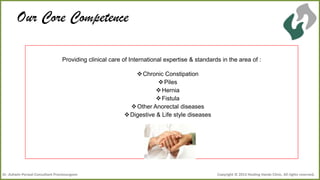 Our Core Competence
Providing clinical care of International expertise & standards in the area of :
 Chronic Constipation
 Piles
 Hernia
 Fistula
 Other Anorectal diseases
 Digestive & Life style diseases

Dr .Ashwin Porwal-Consultant Proctosurgeon

Copyright © 2013 Healing Hands Clinic. All rights reserved.

 
