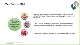 Our Specialties
• HHC has been credited for having successfully carried out the first
P.O.P.S (Pelvic Organ Prolapse Suspension) Surgery in the country in
February 2013.

HHC- bringing
the best
available care
to your door
step

• HHC was the first facility in Maharashtra to introduce the highly
specialized diagnostic Defecography test for Chronic Constipation.

• Our Founder- Dr. Ashwin Porwal is the first STARR expert in the state.

Copyright © 2013 Healing Hands Clinic.
All rights reserved.

Dr Ashwin Porwal-Consultant Proctosurgeon

7

 