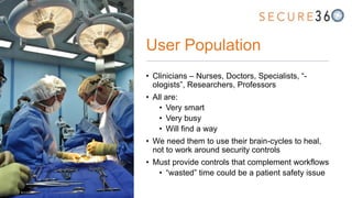 User Population
• Clinicians – Nurses, Doctors, Specialists, “-
ologists”, Researchers, Professors
• All are:
• Very smart
• Very busy
• Will find a way
• We need them to use their brain-cycles to heal,
not to work around security controls
• Must provide controls that complement workflows
• “wasted” time could be a patient safety issue
 